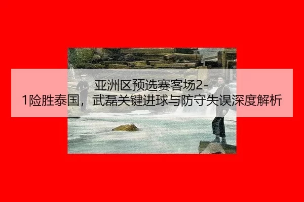 亚洲区预选赛客场2-1险胜泰国，武磊关键进球与防守失误深度解析